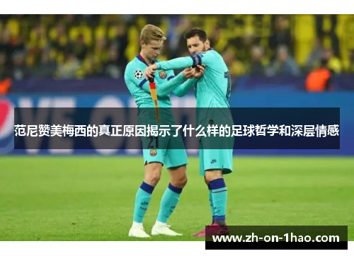 范尼赞美梅西的真正原因揭示了什么样的足球哲学和深层情感