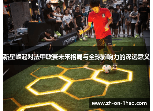 新星崛起对法甲联赛未来格局与全球影响力的深远意义