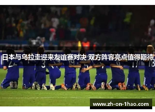 日本与乌拉圭迎来友谊赛对决 双方阵容亮点值得期待