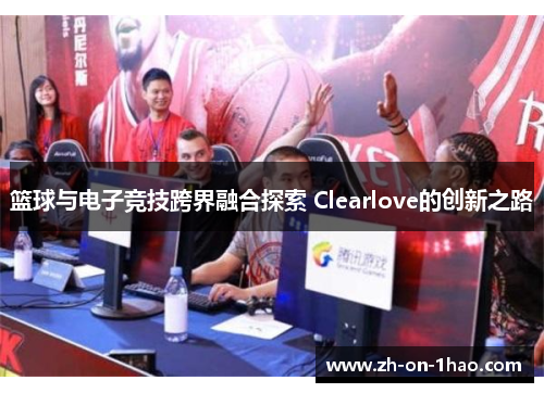 篮球与电子竞技跨界融合探索 Clearlove的创新之路