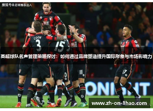 英超球队名声管理策略探讨：如何通过品牌塑造提升国际形象与市场影响力